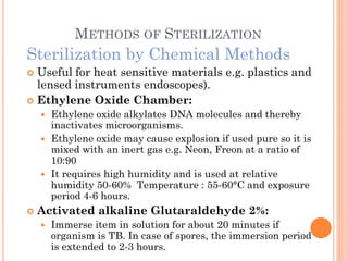 METHODS OF STERILIZATION
Sterilization by Chemical Methods
 Useful for heat sensitive materials e.g. plastics and
lensed instruments endoscopes).
 Ethylene Oxide Chamber:
 Ethylene oxide alkylates DNA molecules and thereby
inactivates microorganisms.
 Ethylene oxide may cause explosion if used pure so it is
mixed with an inert gas e.g. Neon, Freon at a ratio of
10:90
 It requires high humidity and is used at relative
humidity 50-60% Temperature : 55-60°C and exposure
period 4-6 hours.
 Activated alkaline Glutaraldehyde 2%:
 Immerse item in solution for about 20 minutes if
organism is TB. In case of spores, the immersion period
is extended to 2-3 hours.
 