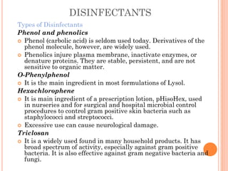 DISINFECTANTS
Types of Disinfectants
Phenol and phenolics
 Phenol (carbolic acid) is seldom used today. Derivatives of the
phenol molecule, however, are widely used.
 Phenolics injure plasma membrane, inactivate enzymes, or
denature proteins. They are stable, persistent, and are not
sensitive to organic matter.
O-Phenylphenol
 It is the main ingredient in most formulations of Lysol.
Hexachlorophene
 It is main ingredient of a prescription lotion, pHisoHex, used
in nurseries and for surgical and hospital microbial control
procedures to control gram positive skin bacteria such as
staphylococci and streptococci.
 Excessive use can cause neurological damage.
Triclosan
 It is a widely used found in many household products. It has
broad spectrum of activity, especially against gram positive
bacteria. It is also effective against gram negative bacteria and
fungi.
 