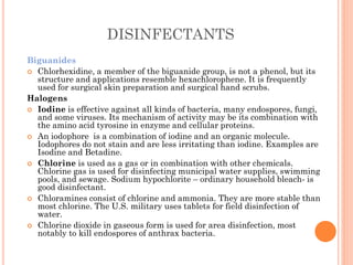 DISINFECTANTS
Biguanides
 Chlorhexidine, a member of the biguanide group, is not a phenol, but its
structure and applications resemble hexachlorophene. It is frequently
used for surgical skin preparation and surgical hand scrubs.
Halogens
 Iodine is effective against all kinds of bacteria, many endospores, fungi,
and some viruses. Its mechanism of activity may be its combination with
the amino acid tyrosine in enzyme and cellular proteins.
 An iodophore is a combination of iodine and an organic molecule.
Iodophores do not stain and are less irritating than iodine. Examples are
Isodine and Betadine.
 Chlorine is used as a gas or in combination with other chemicals.
Chlorine gas is used for disinfecting municipal water supplies, swimming
pools, and sewage. Sodium hypochlorite – ordinary household bleach- is
good disinfectant.
 Chloramines consist of chlorine and ammonia. They are more stable than
most chlorine. The U.S. military uses tablets for field disinfection of
water.
 Chlorine dioxide in gaseous form is used for area disinfection, most
notably to kill endospores of anthrax bacteria.
 
