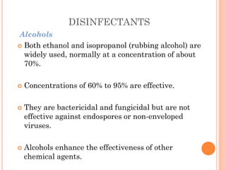 DISINFECTANTS
Alcohols
 Both ethanol and isopropanol (rubbing alcohol) are
widely used, normally at a concentration of about
70%.
 Concentrations of 60% to 95% are effective.
 They are bactericidal and fungicidal but are not
effective against endospores or non-enveloped
viruses.
 Alcohols enhance the effectiveness of other
chemical agents.
 