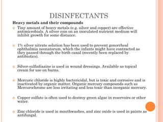 DISINFECTANTS
Heavy metals and their compounds
 Tiny amount of heavy metals (e.g. silver and copper) are effective
antimicrobials. A silver coin on an inoculated nutrient medium will
inhibit growth for some distance.
 1% silver nitrate solution has been used to prevent gonorrheal
ophthalmia neonatorum, which the infants might have contracted as
they passed through the birth canal (recently been replaced by
antibiotics).
 Silver-sulfadiazine is used in wound dressings. Available as topical
cream for use on burns.
 Mercuric chloride is highly bactericidal, but is toxic and corrosive and is
inactivated by organic matter. Organic mercury compounds such as
Mercurochrome are less irritating and less toxic than inorganic mercury.
 Copper sulfate is often used to destroy green algae in reservoirs or other
water.
 Zinc chloride is used in mouthwashes, and zinc oxide is used in paints as
antifungal.
 