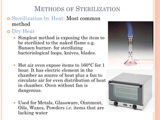 METHODS OF STERILIZATION
 Sterilization by Heat: Most common
method
 Dry Heat
 Simplest method is exposing the item to
be sterilized to the naked flame e.g.
Bunsen burner- for sterilizing
bacteriological loops, knives, blades.
 Hot air oven expose items to 160°C for 1
hour. It has electric element in the
chamber as source of heat plus a fan to
circulate air for even distribution of heat
in chamber. Oven without fan is
dangerous.
 Used for Metals, Glassware, Ointment,
Oils, Waxes, Powders i.e. items that are
lacking water
 