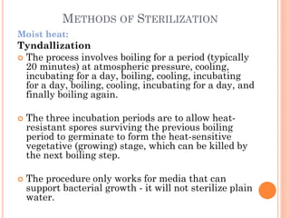 METHODS OF STERILIZATION
Moist heat:
Tyndallization
 The process involves boiling for a period (typically
20 minutes) at atmospheric pressure, cooling,
incubating for a day, boiling, cooling, incubating
for a day, boiling, cooling, incubating for a day, and
finally boiling again.
 The three incubation periods are to allow heat-
resistant spores surviving the previous boiling
period to germinate to form the heat-sensitive
vegetative (growing) stage, which can be killed by
the next boiling step.
 The procedure only works for media that can
support bacterial growth - it will not sterilize plain
water.
 