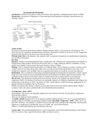 Sterilization and Disinfection
Sterilization is defined as the process where all the living microorganisms, including bacterial spores are killed.
Disinfection is the process of elimination of most pathogenic microorganisms (excluding bacterial spores) on
inanimate objects.
Action of heat:
Dry heat acts by protein denaturation,oxidative damage and toxic effects of elevated levels of electrolytes. The
moist heat acts by coagulation and denaturation of proteins. Moist heat is superior to dry heat in action. Temperature
required to kill microbe by dry heat is more than the moist heat.
Thermal death time is the minimum time required to kill a suspension oforganisms at a predetermined temperature
in a specified environment.
Dry heat:
Red heat: Articles such as bacteriological loops, straight wires, tips of forceps and searing spatulas are sterilized by
holding them in Bunsen flame till they become red hot.This is a simple method for effective sterilization of such
articles, but is limited to those articles that can be heated to redness in flame.
Flaming: This is a method of passing the article over a Bunsen flame, but not heating it to redness.Articles such as
scalpels, mouth of test tubes,flasks, glass slides and cover slips are passed through the flame a few times. Even
though most vegetative cells are killed, there is no guarantee that spores too would die on such short exposure.
Incineration: This is a method of destroying contaminated material by burning them in incinerator. Articles such as
soiled dressings; animal carcasses,pathologicalmaterial and bedding etc should be subjected to incineration. This
technique results in the loss of the article, hence is suitable only for those articles that have to be disposed.
Hot air oven: This method was introduced by Louis Pasteur. Articles to be sterilized are exposed to high
temperature (160oC) for duration of one hour in an electrically heated oven. Different temperature-time relations for
holding time are 60 minutes at 160oC, 40 minutes at 170oC and 20 minutes at 180oC.Increasing temperature by 10
degrees shortens the sterilizing time by 50 percent.
Metallic instruments (like forceps, scalpels, scissors),glasswares (such as petri-dishes, pipettes,flasks, all-glass
syringes), swabs,oils, grease, petroleum jelly and some pharmaceutical products.
At temperature below 100oC:
Pasteurization: This process was originally employed by Louis Pasteur. Currently this procedure is employed in
food and dairy industry.
There are two methods of pasteurization,
The holder method (heated at 63oC for 30 minutes) and flash method (heated at 72oC for 15 seconds)followed by
quickly cooling to 13oC.Other pasteurization methods include Ultra-High Temperature (UHT), 140oC for 15 sec
and 149oC for 0.5sec. This method is suitable to destroy most milk borne pathogens like Salmonella, Mycobacteria,
Streptococci, Staphylococci and Brucella, however Coxiella may survive pasteurization.
Efficacy is tested by phosphatase test and methylene blue test.
Vaccine bath: The contaminating bacteria in a vaccine preparation can be inactivated by heating in a water bath at
60oC for one hour. Only vegetative bacteria are killed and spores survive.
 
