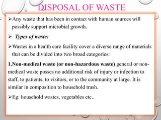 DISPOSAL OF WASTE
Any waste that has been in contact with human sources will
possibly support microbial growth.
 Types of waste:
Wastes in a health care facility cover a diverse range of materials
that can be divided into two broad categories:
1.Non-medical waste (or non-hazardous waste) general or non-
medical waste posses no additional risk of injury or infection to
staff, to patients, to visitors, or to the community at large. It is
similar in composition to household trash.
Eg: household wastes, vegetables etc..
 