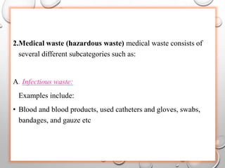 2.Medical waste (hazardous waste) medical waste consists of
several different subcategories such as:
A. Infectious waste:
Examples include:
• Blood and blood products, used catheters and gloves, swabs,
bandages, and gauze etc
 