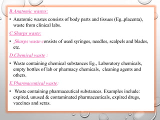 B.Anatomic wastes:
• Anatomic wastes consists of body parts and tissues (Eg.,placenta),
waste from clinical labs.
C.Sharps waste:
• Sharps waste consists of used syringes, needles, scalpels and blades,
etc.
D.Chemical waste :
• Waste containing chemical substances Eg., Laboratory chemicals,
empty bottles of lab or pharmacy chemicals, cleaning agents and
others.
E.Pharmaceutical waste:
• Waste containing pharmaceutical substances. Examples include:
expired, unused & contaminated pharmaceuticals, expired drugs,
vaccines and seras.
 