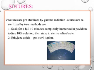 SUTURES:
Sutures are pre sterilized by gamma radiation .sutures are re-
sterilized by two methods are
1. Soak for a full 10 minutes completely immersed in povidone
iodine 10% solution, then rinse in sterile saline/water.
2. Ethylene oxide – gas sterilisation.
 