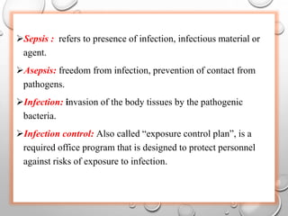 Sepsis : refers to presence of infection, infectious material or
agent.
Asepsis: freedom from infection, prevention of contact from
pathogens.
Infection: invasion of the body tissues by the pathogenic
bacteria.
Infection control: Also called “exposure control plan”, is a
required office program that is designed to protect personnel
against risks of exposure to infection.
 