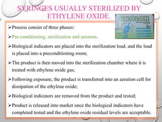 SYRINGES USUALLY STERILIZED BY
ETHYLENE OXIDE.
Process consist of three phases:
Pre-conditioning, sterilization and aeration.
Biological indicators are placed into the sterilization load, and the load
is placed into a preconditioning room;
The product is then moved into the sterilization chamber where it is
treated with ethylene oxide gas;
Following exposure, the product is transferred into an aeration cell for
dissipation of the ethylene oxide;
Biological indicators are removed from the product and tested;
Product is released into market once the biological indicators have
completed tested and the ethylene oxide residual levels are acceptable.
 
