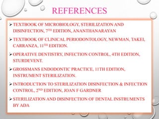 REFERENCES
TEXTBOOK OF MICROBIOLOGY, STERILIZATION AND
DISINFECTION, 7TH EDITION, ANANTHANARAYAN
TEXTBOOK OF CLINICAL PERIODONTOLOGY, NEWMAN, TAKEI,
CARRANZA, 11TH EDITION.
OPERATIVE DENTISTRY, INFECTION CONTROL, 4TH EDITION,
STURDEVENT.
GROSSMANS ENDODONTIC PRACTICE, 11TH EDITION,
INSTRUMENT STERILIZATION.
INTRODUCTION TO STERILIZATION DISINFECTION & INFECTION
CONTROL, 2ND EDITION, JOAN F GARDNER
STERILIZATION AND DISINFECTION OF DENTAL INSTRUMENTS
BY ADA
 