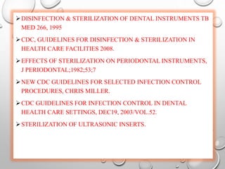 DISINFECTION & STERILIZATION OF DENTAL INSTRUMENTS TB
MED 266, 1995
CDC, GUIDELINES FOR DISINFECTION & STERILIZATION IN
HEALTH CARE FACILITIES 2008.
EFFECTS OF STERILIZATION ON PERIODONTAL INSTRUMENTS,
J PERIODONTAL;1982;53;7
NEW CDC GUIDELINES FOR SELECTED INFECTION CONTROL
PROCEDURES, CHRIS MILLER.
CDC GUIDELINES FOR INFECTION CONTROL IN DENTAL
HEALTH CARE SETTINGS, DEC19, 2003/VOL.52.
STERILIZATION OF ULTRASONIC INSERTS.
 