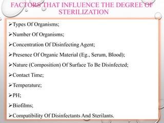 FACTORS THAT INFLUENCE THE DEGREE OF
STERILIZATION
Types Of Organisms;
Number Of Organisms;
Concentration Of Disinfecting Agent;
Presence Of Organic Material (Eg., Serum, Blood);
Nature (Composition) Of Surface To Be Disinfected;
Contact Time;
Temperature;
PH;
Biofilms;
Compatibility Of Disinfectants And Sterilants.
 