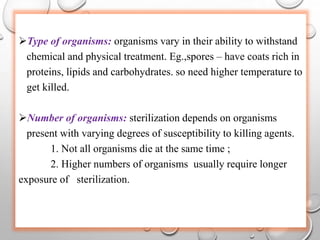 Type of organisms: organisms vary in their ability to withstand
chemical and physical treatment. Eg.,spores – have coats rich in
proteins, lipids and carbohydrates. so need higher temperature to
get killed.
Number of organisms: sterilization depends on organisms
present with varying degrees of susceptibility to killing agents.
1. Not all organisms die at the same time ;
2. Higher numbers of organisms usually require longer
exposure of sterilization.
 
