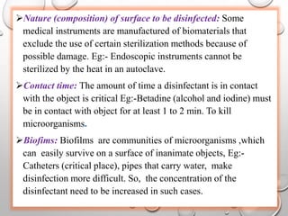 Nature (composition) of surface to be disinfected: Some
medical instruments are manufactured of biomaterials that
exclude the use of certain sterilization methods because of
possible damage. Eg:- Endoscopic instruments cannot be
sterilized by the heat in an autoclave.
Contact time: The amount of time a disinfectant is in contact
with the object is critical Eg:-Betadine (alcohol and iodine) must
be in contact with object for at least 1 to 2 min. To kill
microorganisms.
Biofims: Biofilms are communities of microorganisms ,which
can easily survive on a surface of inanimate objects, Eg:-
Catheters (critical place), pipes that carry water, make
disinfection more difficult. So, the concentration of the
disinfectant need to be increased in such cases.
 