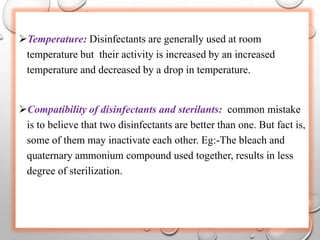 Temperature: Disinfectants are generally used at room
temperature but their activity is increased by an increased
temperature and decreased by a drop in temperature.
Compatibility of disinfectants and sterilants: common mistake
is to believe that two disinfectants are better than one. But fact is,
some of them may inactivate each other. Eg:-The bleach and
quaternary ammonium compound used together, results in less
degree of sterilization.
 