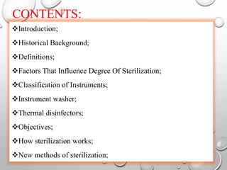 CONTENTS:
Introduction;
Historical Background;
Definitions;
Factors That Influence Degree Of Sterilization;
Classification of Instruments;
Instrument washer;
Thermal disinfectors;
Objectives;
How sterilization works;
New methods of sterilization;
 