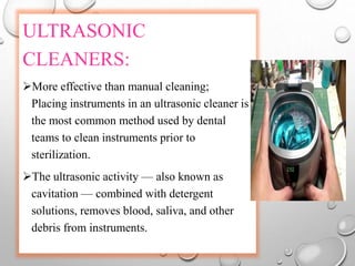 ULTRASONIC
CLEANERS:
More effective than manual cleaning;
Placing instruments in an ultrasonic cleaner is
the most common method used by dental
teams to clean instruments prior to
sterilization.
The ultrasonic activity — also known as
cavitation — combined with detergent
solutions, removes blood, saliva, and other
debris from instruments.
 