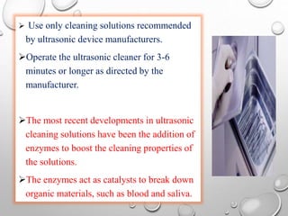  Use only cleaning solutions recommended
by ultrasonic device manufacturers.
Operate the ultrasonic cleaner for 3-6
minutes or longer as directed by the
manufacturer.
The most recent developments in ultrasonic
cleaning solutions have been the addition of
enzymes to boost the cleaning properties of
the solutions.
The enzymes act as catalysts to break down
organic materials, such as blood and saliva.
 