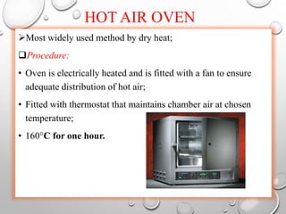 HOT AIR OVEN
Most widely used method by dry heat;
Procedure:
• Oven is electrically heated and is fitted with a fan to ensure
adequate distribution of hot air;
• Fitted with thermostat that maintains chamber air at chosen
temperature;
• 160°C for one hour.
 