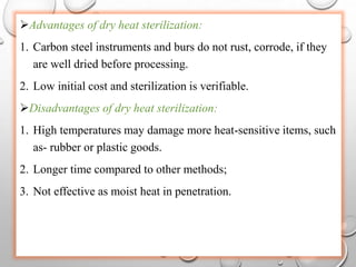 Advantages of dry heat sterilization:
1. Carbon steel instruments and burs do not rust, corrode, if they
are well dried before processing.
2. Low initial cost and sterilization is verifiable.
Disadvantages of dry heat sterilization:
1. High temperatures may damage more heat-sensitive items, such
as- rubber or plastic goods.
2. Longer time compared to other methods;
3. Not effective as moist heat in penetration.
 