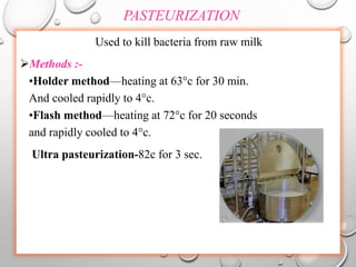 PASTEURIZATION
Used to kill bacteria from raw milk
Methods :-
•Holder method—heating at 63°c for 30 min.
And cooled rapidly to 4°c.
•Flash method—heating at 72°c for 20 seconds
and rapidly cooled to 4°c.
Ultra pasteurization-82c for 3 sec.
 