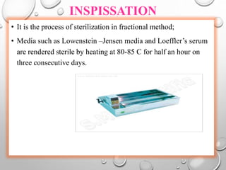 INSPISSATION
• It is the process of sterilization in fractional method;
• Media such as Lowenstein –Jensen media and Loeffler’s serum
are rendered sterile by heating at 80-85 C for half an hour on
three consecutive days.
 