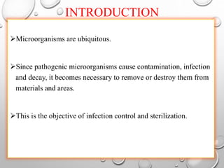 INTRODUCTION
Microorganisms are ubiquitous.
Since pathogenic microorganisms cause contamination, infection
and decay, it becomes necessary to remove or destroy them from
materials and areas.
This is the objective of infection control and sterilization.
 