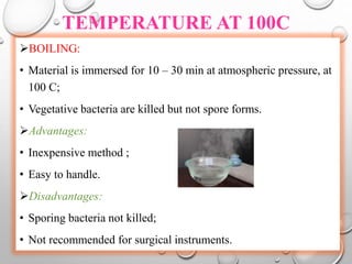 TEMPERATURE AT 100C
BOILING:
• Material is immersed for 10 – 30 min at atmospheric pressure, at
100 C;
• Vegetative bacteria are killed but not spore forms.
Advantages:
• Inexpensive method ;
• Easy to handle.
Disadvantages:
• Sporing bacteria not killed;
• Not recommended for surgical instruments.
 