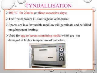 TYNDALLISATION
100 °C for 20mins on three successive days;
The first exposure kills all vegetative bacteria ;
Spores are in a favourable medium will germinate and be killed
on subsequent heating;
Used for egg or serum containing media which are not
damaged at higher temperature of autoclave.
 