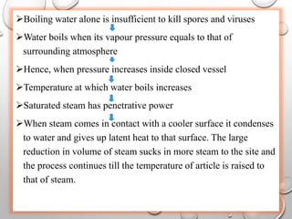 Boiling water alone is insufficient to kill spores and viruses
Water boils when its vapour pressure equals to that of
surrounding atmosphere
Hence, when pressure increases inside closed vessel
Temperature at which water boils increases
Saturated steam has penetrative power
When steam comes in contact with a cooler surface it condenses
to water and gives up latent heat to that surface. The large
reduction in volume of steam sucks in more steam to the site and
the process continues till the temperature of article is raised to
that of steam.
 