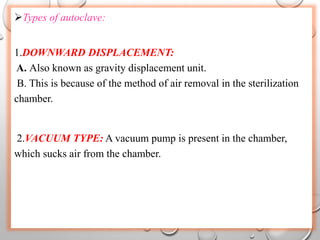 Types of autoclave:
1.DOWNWARD DISPLACEMENT:
A. Also known as gravity displacement unit.
B. This is because of the method of air removal in the sterilization
chamber.
2.VACUUM TYPE: A vacuum pump is present in the chamber,
which sucks air from the chamber.
 