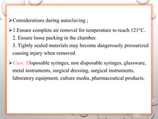 Considerations during autoclaving ;
1.Ensure complete air removal for temperature to reach 121°C.
2. Ensure loose packing in the chamber.
3. Tightly sealed materials may become dangerously pressurized
causing injury when removed.
Uses: Disposable syringes, non disposable syringes, glassware,
metal instruments, surgical dressing, surgical instruments,
laboratory equipment, culture media, pharmaceutical products.
 