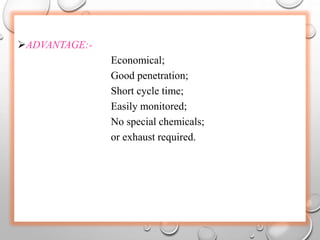 ADVANTAGE:-
Economical;
Good penetration;
Short cycle time;
Easily monitored;
No special chemicals;
or exhaust required.
 