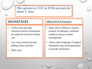 ADVANTAGES
• Carbon steel and other
corrosion-sensitive instruments
are said to be sterilized without
rust
• Low water content prevents
dulling of burs and files
• Short cycle
DISADVANTAGES
• Vapor odor is offensive, requires
aeration. So adequate ventilation
needed to remove residual
formaldehyde.
• Heavy cloth wrappings of surgical
instruments may not be penetrated
to provide sterilization.
This operates at 131C at 20 lbs pressure for
about ½ hour .
 