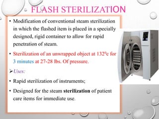 FLASH STERILIZATION
• Modification of conventional steam sterilization
in which the flashed item is placed in a specially
designed, rigid container to allow for rapid
penetration of steam.
• Sterilization of an unwrapped object at 1320c for
3 minutes at 27-28 lbs. Of pressure.
Uses:
• Rapid sterilization of instruments;
• Designed for the steam sterilization of patient
care items for immediate use.
 