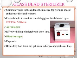 GLASS BEAD STERILIZER
Commonly used in the endodontic practice for working ends of
endodontic files and reamers;
Place them in a container containing glass beads heated up to
225°C for 5-10secs.
Advantages:
Effective killing of microbes in short time.
Disadvantages:
Expensive
Beads less than 1mm can get stuck in between broaches or files.
 