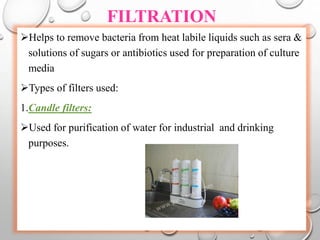 FILTRATION
Helps to remove bacteria from heat labile liquids such as sera &
solutions of sugars or antibiotics used for preparation of culture
media
Types of filters used:
1.Candle filters:
Used for purification of water for industrial and drinking
purposes.
 