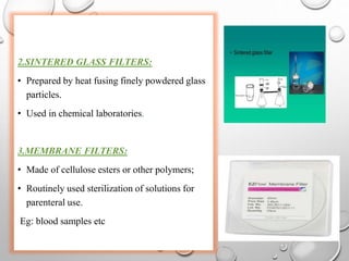 2.SINTERED GLASS FILTERS:
• Prepared by heat fusing finely powdered glass
particles.
• Used in chemical laboratories.
3.MEMBRANE FILTERS:
• Made of cellulose esters or other polymers;
• Routinely used sterilization of solutions for
parenteral use.
Eg: blood samples etc
 