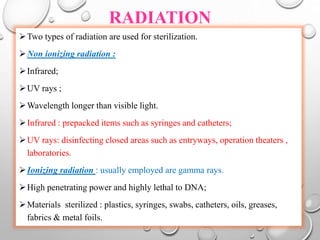 RADIATION
Two types of radiation are used for sterilization.
Non ionizing radiation :
Infrared;
UV rays ;
Wavelength longer than visible light.
Infrared : prepacked items such as syringes and catheters;
UV rays: disinfecting closed areas such as entryways, operation theaters ,
laboratories.
Ionizing radiation : usually employed are gamma rays.
High penetrating power and highly lethal to DNA;
Materials sterilized : plastics, syringes, swabs, catheters, oils, greases,
fabrics & metal foils.
 
