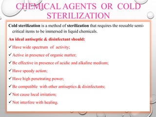 CHEMICAL AGENTS OR COLD
STERILIZATION
Cold sterilization is a method of sterilization that requires the reusable semi-
critical items to be immersed in liquid chemicals.
An ideal antiseptic & disinfectant should:
Have wide spectrum of activity;
Active in presence of organic matter;
Be effective in presence of acidic and alkaline medium;
Have speedy action;
Have high penetrating power;
Be compatible with other antiseptics & disinfectants;
Not cause local irritation;
Not interfere with healing.
 