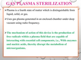 GAS PLASMA STERILIZATION
Plasma is a fourth state of matter which is distinguishable from
liquid, solid, or gas.
Uses gas plasma generated in an enclosed chamber under deep
vacuum using radio frequency.
The mechanism of action of this device is the production of
free radicals within a plasma field that are capable of
interacting with essential cell components, i.e., With enzymes
and nucleic acids, thereby disrupt the metabolism of
microorganisms.
 