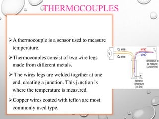 THERMOCOUPLES
A thermocouple is a sensor used to measure
temperature.
Thermocouples consist of two wire legs
made from different metals.
 The wires legs are welded together at one
end, creating a junction. This junction is
where the temperature is measured.
Copper wires coated with teflon are most
commonly used type.
 