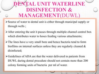 DENTAL UNIT WATERLINE
DISINFECTION &
MANAGEMENT(DUWL)
Source of water to dental unit is either through municipal supply or
through wells ;
After entering the unit it passes through multiple channel control box
which distributes water to hoses feeding various attachments;
The lines have a very small bore and hence bacteria tend to form
biofilms on internal surfaces unless they are regularly cleaned &
disinfected;
Guidelines of ADA are that the water delivered to patients from
DUWL during dental procedure should not contain more than 200
colony forming units of bacteria per ml of water.
 
