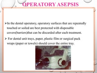 OPERATORY ASEPSIS
In the dental operatory, operatory surfaces that are repeatedly
touched or soiled are best protected with disposable
covers(barriers)that can be discarded after each treatment.
 For dental unit trays, paper, plastic film or surgical pack
wraps (paper or towels) should cover the entire tray.
 