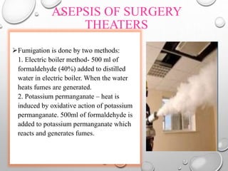 ASEPSIS OF SURGERY
THEATERS
Fumigation is done by two methods:
1. Electric boiler method- 500 ml of
formaldehyde (40%) added to distilled
water in electric boiler. When the water
heats fumes are generated.
2. Potassium permanganate – heat is
induced by oxidative action of potassium
permanganate. 500ml of formaldehyde is
added to potassium permanganate which
reacts and generates fumes.
 