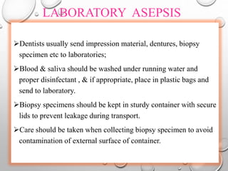 LABORATORY ASEPSIS
Dentists usually send impression material, dentures, biopsy
specimen etc to laboratories;
Blood & saliva should be washed under running water and
proper disinfectant , & if appropriate, place in plastic bags and
send to laboratory.
Biopsy specimens should be kept in sturdy container with secure
lids to prevent leakage during transport.
Care should be taken when collecting biopsy specimen to avoid
contamination of external surface of container.
 