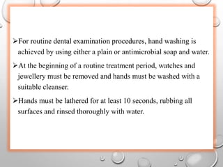 For routine dental examination procedures, hand washing is
achieved by using either a plain or antimicrobial soap and water.
At the beginning of a routine treatment period, watches and
jewellery must be removed and hands must be washed with a
suitable cleanser.
Hands must be lathered for at least 10 seconds, rubbing all
surfaces and rinsed thoroughly with water.
 
