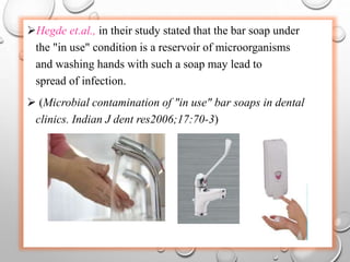 Hegde et.al., in their study stated that the bar soap under
the "in use" condition is a reservoir of microorganisms
and washing hands with such a soap may lead to
spread of infection.
 (Microbial contamination of "in use" bar soaps in dental
clinics. Indian J dent res2006;17:70-3)
 