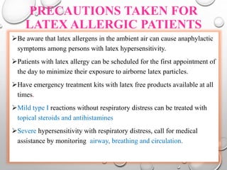 PRECAUTIONS TAKEN FOR
LATEX ALLERGIC PATIENTS
Be aware that latex allergens in the ambient air can cause anaphylactic
symptoms among persons with latex hypersensitivity.
Patients with latex allergy can be scheduled for the first appointment of
the day to minimize their exposure to airborne latex particles.
Have emergency treatment kits with latex free products available at all
times.
Mild type I reactions without respiratory distress can be treated with
topical steroids and antihistamines
Severe hypersensitivity with respiratory distress, call for medical
assistance by monitoring airway, breathing and circulation.
 